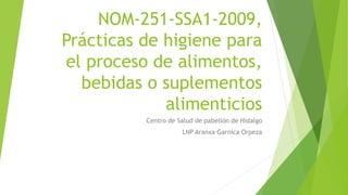 NOM-251-SSA1-2009,
Prácticas de higiene para
el proceso de alimentos,
bebidas o suplementos
alimenticios
Centro de Salud de pabellón de Hidalgo
LNP Aranxa Garnica Orpeza
 