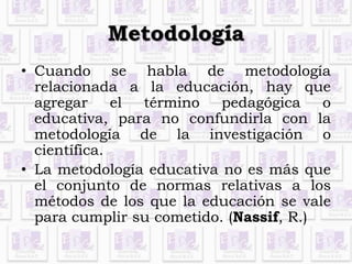 Metodología 
• Cuando se habla de metodología 
relacionada a la educación, hay que 
agregar el término pedagógica o 
educativa, para no confundirla con la 
metodología de la investigación o 
científica. 
• La metodología educativa no es más que 
el conjunto de normas relativas a los 
métodos de los que la educación se vale 
para cumplir su cometido. (Nassif, R.) 
 