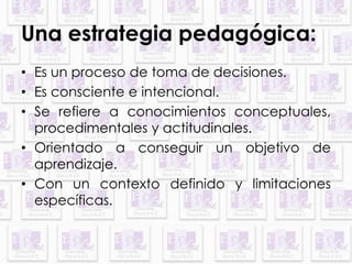 Una estrategia pedagógica: 
• Es un proceso de toma de decisiones. 
• Es consciente e intencional. 
• Se refiere a conocimientos conceptuales, 
procedimentales y actitudinales. 
• Orientado a conseguir un objetivo de 
aprendizaje. 
• Con un contexto definido y limitaciones 
específicas. 
 