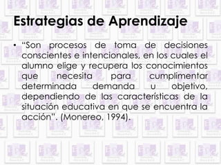 Estrategias de Aprendizaje 
• “Son procesos de toma de decisiones 
conscientes e intencionales, en los cuales el 
alumno elige y recupera los conocimientos 
que necesita para cumplimentar 
determinada demanda u objetivo, 
dependiendo de las características de la 
situación educativa en que se encuentra la 
acción”. (Monereo, 1994). 
 