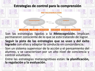 Estrategias de control para la comprensión 
Son las estrategias ligadas a la Metacognición. Implican 
permanecer consciente de lo que se está tratando de lograr. 
Seguir la pista de las estrategias que se usan y del éxito 
logrado con ellas y adaptar la conducta en concordancia. 
Son un sistema supervisor de la acción y el pensamiento del 
alumno, y se caracterizan por un alto nivel de conciencia y 
control voluntario. 
Entre las estrategias metacognitivas están: la planificación, 
la regulación y la evaluación. 
 