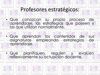 Profesores estratégicos: 
• Que conozcan su propio proceso de 
aprendizaje, las estrategias que poseen y 
las que utilizan normalmente. 
• Que aprendan los contenidos de sus 
asignaturas empleando estrategias de 
aprendizaje. 
• Que planifiquen, regulen y evalúen 
reflexivamente su actuación docente. 
 