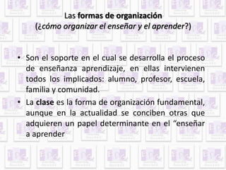 Las formas de organización 
(¿cómo organizar el enseñar y el aprender?) 
• Son el soporte en el cual se desarrolla el proceso 
de enseñanza aprendizaje, en ellas intervienen 
todos los implicados: alumno, profesor, escuela, 
familia y comunidad. 
• La clase es la forma de organización fundamental, 
aunque en la actualidad se conciben otras que 
adquieren un papel determinante en el “enseñar 
a aprender 
 
