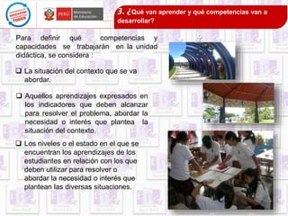 Para definir qué competencias y 
capacidades se trabajarán en la unidad 
didáctica, se considera : 
 La situación del contexto que se va 
abordar. 
3. ¿Qué van aprender y qué competencias van a 
desarrollar? 
? 
 Aquellos aprendizajes expresados en 
los indicadores que deben alcanzar 
para resolver el problema, abordar la 
necesidad o interés que plantea la 
situación del contexto. 
 Los niveles o el estado en el que se 
encuentran los aprendizajes de los 
estudiantes en relación con los que 
deben utilizar para resolver o 
abordar la necesidad o interés que 
plantean las diversas situaciones. 
 