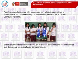 3. ¿Qué van aprender y qué competencias van a 
desarrollar? 
Para los aprendizajes que aún no cuentan con rutas de aprendizaje el 
referente son las competencias y capacidades expresadas en el Diseño 
Curricular Nacional. 
El esfuerzo que tenemos que hacer en ese caso, es en elaborar los indicadores 
que den cuenta de la evolución del aprendizaje. 
 