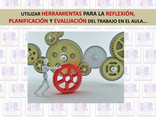 UTILIZAR HERRAMIENTAS PARA LA REFLEXIÓN, 
PLANIFICACIÓN Y EVALUACIÓN DEL TRABAJO EN EL AULA... 
 
