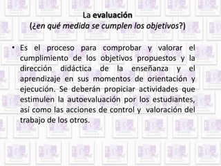 La evaluación 
(¿en qué medida se cumplen los objetivos?) 
• Es el proceso para comprobar y valorar el 
cumplimiento de los objetivos propuestos y la 
dirección didáctica de la enseñanza y el 
aprendizaje en sus momentos de orientación y 
ejecución. Se deberán propiciar actividades que 
estimulen la autoevaluación por los estudiantes, 
así como las acciones de control y valoración del 
trabajo de los otros. 
 