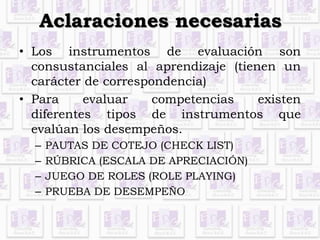 Aclaraciones necesarias 
• Los instrumentos de evaluación son 
consustanciales al aprendizaje (tienen un 
carácter de correspondencia) 
• Para evaluar competencias existen 
diferentes tipos de instrumentos que 
evalúan los desempeños. 
– PAUTAS DE COTEJO (CHECK LIST) 
– RÚBRICA (ESCALA DE APRECIACIÓN) 
– JUEGO DE ROLES (ROLE PLAYING) 
– PRUEBA DE DESEMPEÑO 
 