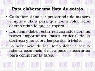 Para elaborar una lista de cotejo 
• Cada ítem debe ser presentado de manera 
simple y clara para que los involucrados 
comprendan lo que se espera. 
• Los ítems deben estar relacionados con las 
partes importantes (pasos críticos) de la 
destreza y no sobre los puntos triviales. 
• La secuencia de los ítems debería ser la 
misma secuencia de los pasos necesarios 
para completar la tarea. 
 