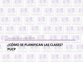 Visualización de video (02:04) 
¿CÓMO SE PLANIFICAN LAS CLASES? 
PUCP 
 