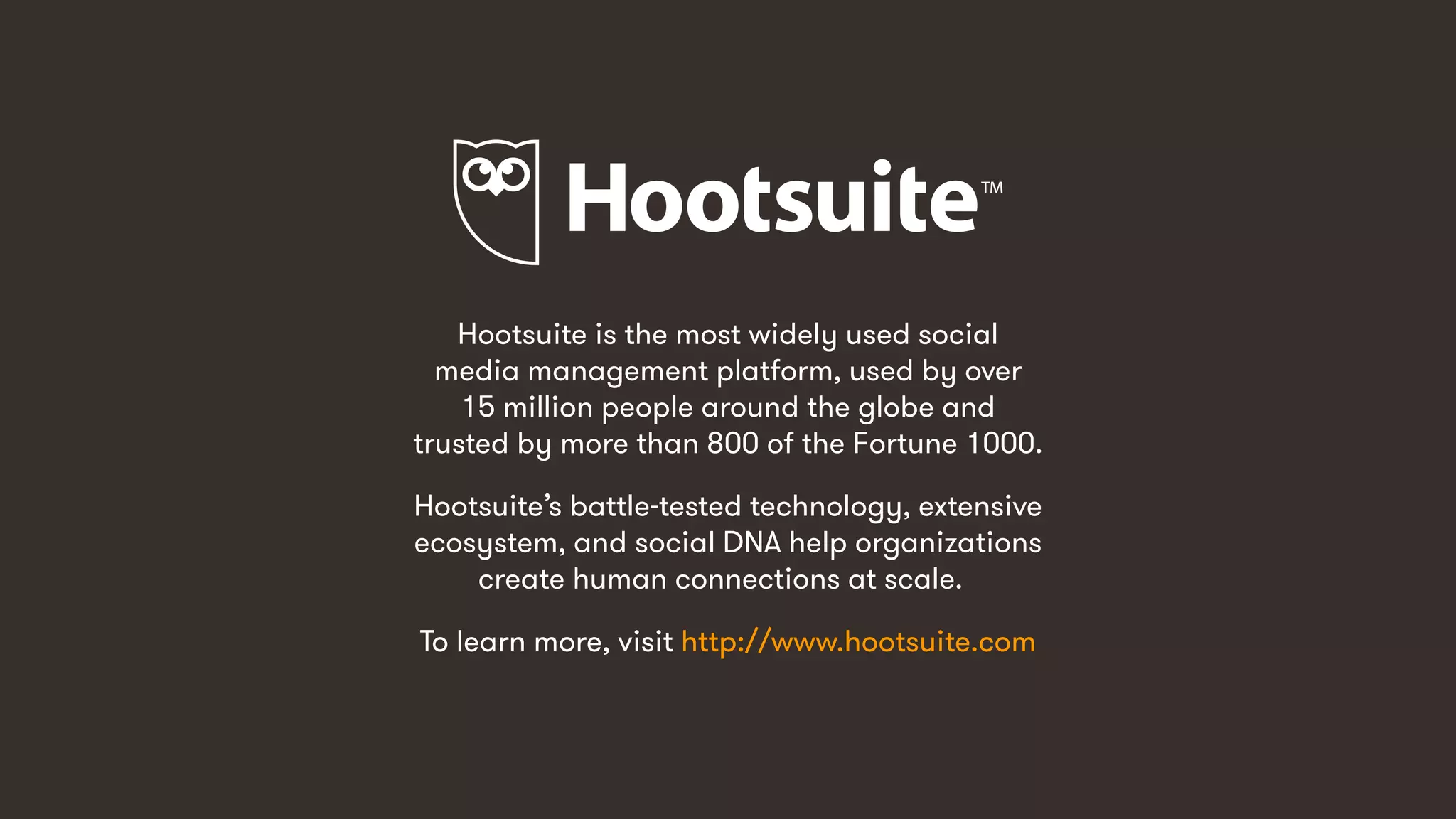 Hootsuite is the most widely used social
media management platform, used by over
15 million people around the globe and
trusted by more than 800 of the Fortune 1000.
Hootsuite’s battle-tested technology, extensive
ecosystem, and social DNA help organizations
create human connections at scale.
To learn more, visit http://www.hootsuite.com
 