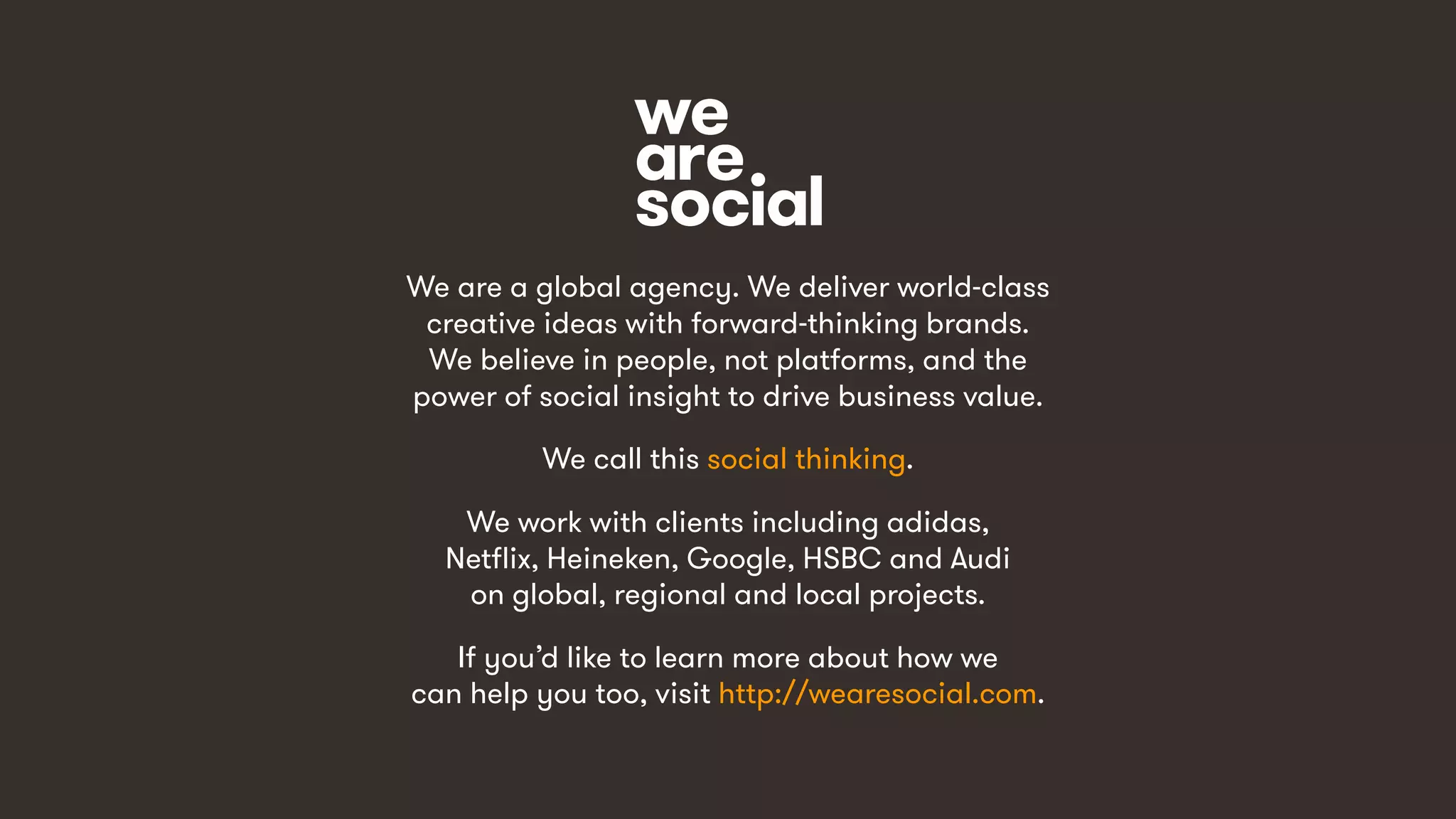 We are a global agency. We deliver world-class
creative ideas with forward-thinking brands.
We believe in people, not platforms, and the
power of social insight to drive business value.
We call this social thinking.
We work with clients including adidas,
Netflix, Heineken, Google, HSBC and Audi
on global, regional and local projects.
If you’d like to learn more about how we
can help you too, visit http://wearesocial.com.
 