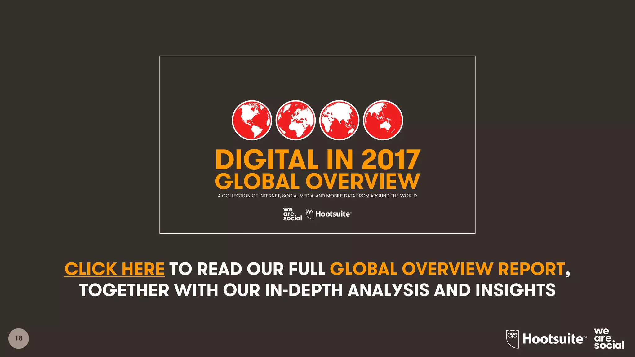 18
CLICK HERE TO READ OUR FULL GLOBAL OVERVIEW REPORT,
TOGETHER WITH OUR IN-DEPTH ANALYSIS AND INSIGHTS
1
DIGITAL IN 2017
GLOBAL OVERVIEWA COLLECTION OF INTERNET, SOCIAL MEDIA, AND MOBILE DATA FROM AROUND THE WORLD
 