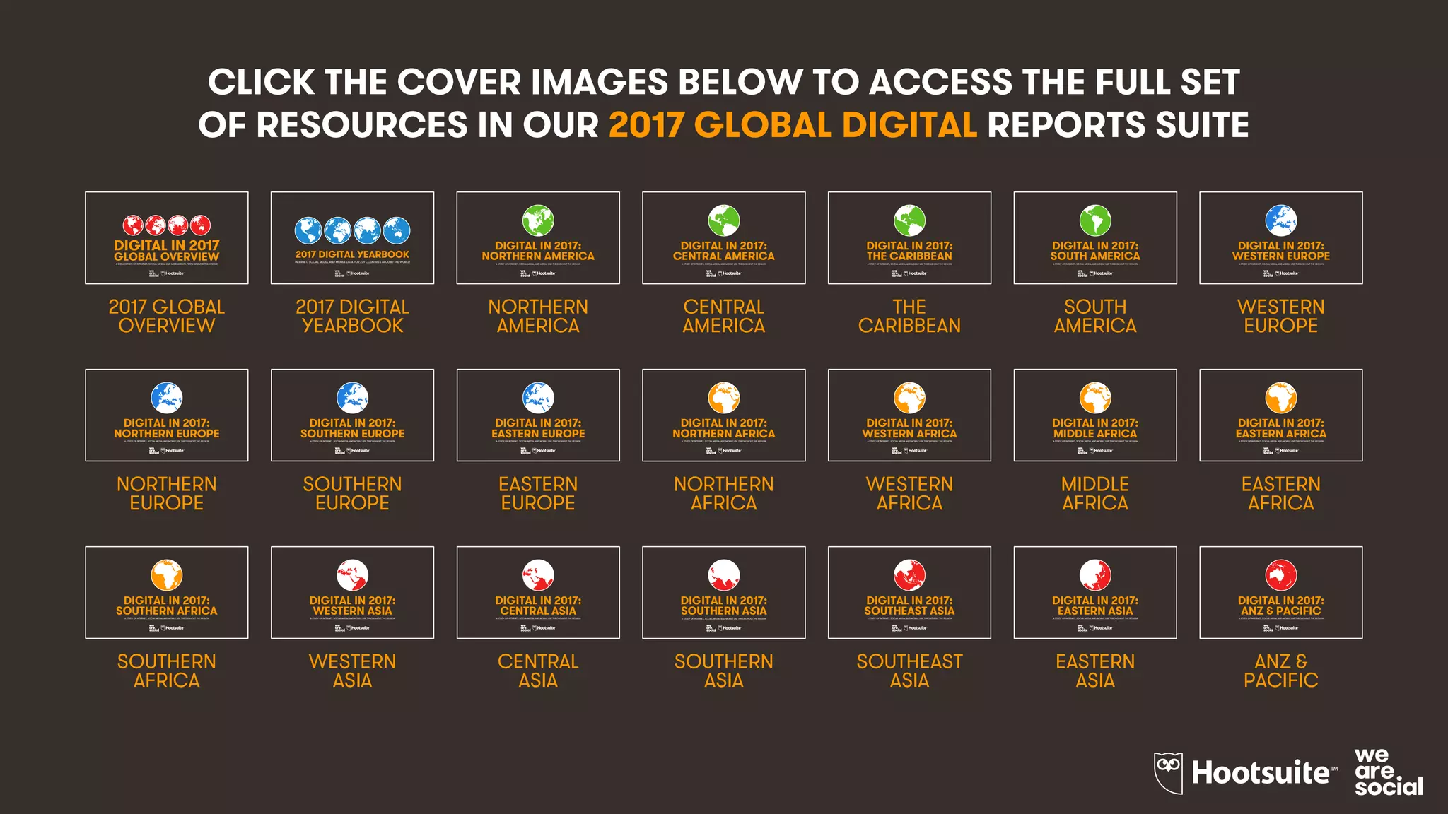 5
2017 GLOBAL
OVERVIEW
2017 DIGITAL
YEARBOOK
NORTHERN
AMERICA
CENTRAL
AMERICA
SOUTH
AMERICA
THE
CARIBBEAN
WESTERN
EUROPE
NORTHERN
EUROPE
SOUTHERN
EUROPE
NORTHERN
AFRICA
MIDDLE
AFRICA
WESTERN
AFRICA
EASTERN
AFRICA
SOUTHERN
AFRICA
WESTERN
ASIA
CENTRAL
ASIA
SOUTHERN
ASIA
EASTERN
ASIA
SOUTHEAST
ASIA
ANZ &
PACIFIC
EASTERN
EUROPE
CLICK THE COVER IMAGES BELOW TO ACCESS THE FULL SET
OF RESOURCES IN OUR 2017 GLOBAL DIGITAL REPORTS SUITE
1
2017 DIGITAL YEARBOOK
INTERNET, SOCIAL MEDIA, AND MOBILE DATA FOR 239 COUNTRIES AROUND THE WORLD
1
DIGITAL IN 2017:
A STUDY OF INTERNET, SOCIAL MEDIA, AND MOBILE USE THROUGHOUT THE REGION
NORTHERN AMERICA
1
DIGITAL IN 2017:
A STUDY OF INTERNET, SOCIAL MEDIA, AND MOBILE USE THROUGHOUT THE REGION
CENTRAL AMERICA
1
DIGITAL IN 2017:
A STUDY OF INTERNET, SOCIAL MEDIA, AND MOBILE USE THROUGHOUT THE REGION
THE CARIBBEAN
1
DIGITAL IN 2017:
A STUDY OF INTERNET, SOCIAL MEDIA, AND MOBILE USE THROUGHOUT THE REGION
SOUTH AMERICA
1
DIGITAL IN 2017:
A STUDY OF INTERNET, SOCIAL MEDIA, AND MOBILE USE THROUGHOUT THE REGION
WESTERN EUROPE
1
DIGITAL IN 2017:
A STUDY OF INTERNET, SOCIAL MEDIA, AND MOBILE USE THROUGHOUT THE REGION
NORTHERN EUROPE
1
DIGITAL IN 2017:
A STUDY OF INTERNET, SOCIAL MEDIA, AND MOBILE USE THROUGHOUT THE REGION
SOUTHERN EUROPE
1
DIGITAL IN 2017:
A STUDY OF INTERNET, SOCIAL MEDIA, AND MOBILE USE THROUGHOUT THE REGION
EASTERN EUROPE
1
DIGITAL IN 2017:
A STUDY OF INTERNET, SOCIAL MEDIA, AND MOBILE USE THROUGHOUT THE REGION
NORTHERN AFRICA
1
DIGITAL IN 2017:
A STUDY OF INTERNET, SOCIAL MEDIA, AND MOBILE USE THROUGHOUT THE REGION
WESTERN AFRICA
1
DIGITAL IN 2017:
A STUDY OF INTERNET, SOCIAL MEDIA, AND MOBILE USE THROUGHOUT THE REGION
MIDDLE AFRICA
1
DIGITAL IN 2017:
A STUDY OF INTERNET, SOCIAL MEDIA, AND MOBILE USE THROUGHOUT THE REGION
EASTERN AFRICA
1
DIGITAL IN 2017:
A STUDY OF INTERNET, SOCIAL MEDIA, AND MOBILE USE THROUGHOUT THE REGION
SOUTHERN AFRICA
1
DIGITAL IN 2017:
A STUDY OF INTERNET, SOCIAL MEDIA, AND MOBILE USE THROUGHOUT THE REGION
CENTRAL ASIA
1
DIGITAL IN 2017:
A STUDY OF INTERNET, SOCIAL MEDIA, AND MOBILE USE THROUGHOUT THE REGION
SOUTHERN ASIA
1
DIGITAL IN 2017:
A STUDY OF INTERNET, SOCIAL MEDIA, AND MOBILE USE THROUGHOUT THE REGION
SOUTHEAST ASIA
1
DIGITAL IN 2017:
A STUDY OF INTERNET, SOCIAL MEDIA, AND MOBILE USE THROUGHOUT THE REGION
EASTERN ASIA
1
DIGITAL IN 2017:
A STUDY OF INTERNET, SOCIAL MEDIA, AND MOBILE USE THROUGHOUT THE REGION
ANZ & PACIFIC
1
DIGITAL IN 2017
GLOBAL OVERVIEWA COLLECTION OF INTERNET, SOCIAL MEDIA, AND MOBILE DATA FROM AROUND THE WORLD
1
DIGITAL IN 2017:
A STUDY OF INTERNET, SOCIAL MEDIA, AND MOBILE USE THROUGHOUT THE REGION
WESTERN ASIA
 