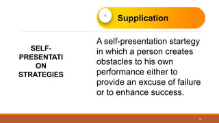 SELF-
PRESENTATI
ON
STRATEGIES
16
Supplication
A self-presentation startegy
in which a person creates
obstacles to his own
performance either to
provide an excuse of failure
or to enhance success.
 