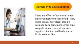 28
Screen exposure addiction
There are effects of too much screen
time or exposure on your health, first,
vision issues, poor sleep, chronic
neck and back pain, more screen time
is equals to more weight, impaired
cognitive function and lastly you’re
likely to die earlier.
 