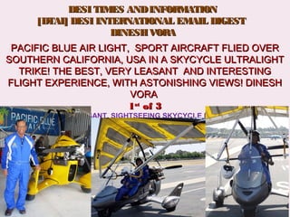    DESI TIMES ANDINFORMATIONDESI TIMES ANDINFORMATION
[DTAI] DESI INTERNATIONAL EMAIL DIGEST[DTAI] DESI INTERNATIONAL EMAIL DIGEST
  DINESH VORADINESH VORA
PACIFIC BLUE AIR LIGHT, SPORT AIRCRAFT FLIED OVERPACIFIC BLUE AIR LIGHT, SPORT AIRCRAFT FLIED OVER
SOUTHERN CALIFORNIA, USA IN A SKYCYCLE ULTRALIGHTSOUTHERN CALIFORNIA, USA IN A SKYCYCLE ULTRALIGHT
TRIKE! THE BEST, VERY LEASANT AND INTERESTINGTRIKE! THE BEST, VERY LEASANT AND INTERESTING
FLIGHT EXPERIENCE, WITH ASTONISHING VIEWS! DINESHFLIGHT EXPERIENCE, WITH ASTONISHING VIEWS! DINESH
VORAVORA
11stst
of 3of 3
WONDERFUL  PLEASANT, SIGHTSEEING SKYCYCLE FLIGHT SOUTHERN 
CALIFORNIA, FIRST (1)  OF THREE (3) VIEWS, DINESH AND SAROJ VORA
SUMIT VORA
 