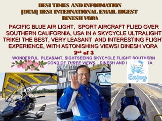     DESI TIMES ANDINFORMATIONDESI TIMES ANDINFORMATION
[DTAI] DESI INTERNATIONAL EMAIL DIGEST[DTAI] DESI INTERNATIONAL EMAIL DIGEST
  DINESH VORADINESH VORA
PACIFIC BLUE AIR LIGHT, SPORT AIRCRAFT FLIED OVERPACIFIC BLUE AIR LIGHT, SPORT AIRCRAFT FLIED OVER
SOUTHERN CALIFORNIA, USA IN A SKYCYCLE ULTRALIGHTSOUTHERN CALIFORNIA, USA IN A SKYCYCLE ULTRALIGHT
TRIKE! THE BEST, VERY LEASANT AND INTERESTING FLIGHTTRIKE! THE BEST, VERY LEASANT AND INTERESTING FLIGHT
EXPERIENCE, WITH ASTONISHING VIEWS! DINESH VORAEXPERIENCE, WITH ASTONISHING VIEWS! DINESH VORA
22ndnd
of 3of 3
WONDERFUL  PLEASANT, SIGHTSEEING SKYCYCLE FLIGHT SOUTHERN 
CALIFORNIA, SECOND OF THREE VIEWS, DINESH AND SAROJ VORA
SUMIT VORA
 
