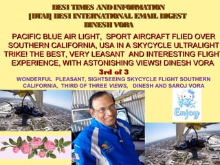     DESI TIMES ANDINFORMATIONDESI TIMES ANDINFORMATION
[DTAI] DESI INTERNATIONAL EMAIL DIGEST[DTAI] DESI INTERNATIONAL EMAIL DIGEST
  DINESH VORADINESH VORA
PACIFIC BLUE AIR LIGHT, SPORT AIRCRAFT FLIED OVERPACIFIC BLUE AIR LIGHT, SPORT AIRCRAFT FLIED OVER
SOUTHERN CALIFORNIA, USA IN A SKYCYCLE ULTRALIGHTSOUTHERN CALIFORNIA, USA IN A SKYCYCLE ULTRALIGHT
TRIKE! THE BEST, VERY LEASANT AND INTERESTING FLIGHTTRIKE! THE BEST, VERY LEASANT AND INTERESTING FLIGHT
EXPERIENCE, WITH ASTONISHING VIEWS! DINESH VORAEXPERIENCE, WITH ASTONISHING VIEWS! DINESH VORA
3rd of 33rd of 3
WONDERFUL  PLEASANT, SIGHTSEEING SKYCYCLE FLIGHT SOUTHERN 
CALIFORNIA,  THIRD OF THREE VIEWS, DINESH AND SAROJ VORA
SUMIT VORA
 