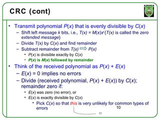 CRC (cont)
• Transmit polynomial P(x) that is evenly divisible by C(x)
   – Shift left message k bits, i.e., T(x) = M(x)xk {T(x) is called the zero
     extended message}
   – Divide T(x) by C(x) and find remainder
   – Subtract remainder from T(x)          P(x)
       • P(x) is divisible exactly by C(x)
       • P(x) is M(x) followed by remainder
• Think of the received polynomial as P(x) + E(x)
   – E(x) = 0 implies no errors
   – Divide (received polynomial, P(x) + E(x)) by C(x);
     remainder zero if:
       • E(x) was zero (no error), or
       • E(x) is exactly divisible by C(x)
           • Pick C(x) so that this is very unlikely for common types of
             errors                                       10
                                                ??
 