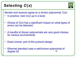 Selecting C(x)
Sender and receiver agree on a divisor polynomial, C(x)
• In practice, look C(x) up in a book

• Choice of C(x) has a significant impact on what types of
  errors can be detected

• A handful of divisor polynomials are very good choices
  for various environments

• Exact choice: part of the protocol design

• Ethernet standard uses a well-known polynomial of
  degree 32                                14
 