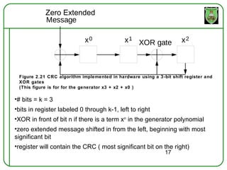 Zero Extended
            Message

                            x0               x 1 XOR gate            x2



 Figure 2.21 CRC algorithm implemented in hardware using a 3-bit shift register and
 XOR gates
 (This figure is for for the generator x3 + x2 + x0 )

•# bits = k = 3
•bits in register labeled 0 through k-1, left to right
•XOR in front of bit n if there is a term xn in the generator polynomial
•zero extended message shifted in from the left, beginning with most
significant bit
•register will contain the CRC ( most significant bit on the right)
                                                              17
 