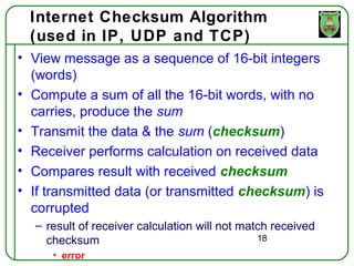 Internet Checksum Algorithm
  (used in IP, UDP and TCP)
• View message as a sequence of 16-bit integers
  (words)
• Compute a sum of all the 16-bit words, with no
  carries, produce the sum
• Transmit the data & the sum (checksum)
• Receiver performs calculation on received data
• Compares result with received checksum
• If transmitted data (or transmitted checksum) is
  corrupted
  – result of receiver calculation will not match received
    checksum                                   18
     • error
 