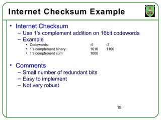 Internet Checksum Example
• Internet Checksum
  – Use 1’s complement addition on 16bit codewords
  – Example
     • Codewords:               -5     -3
     • 1’s complement binary:   1010   1100
     • 1’s complement sum       1000


• Comments
  – Small number of redundant bits
  – Easy to implement
  – Not very robust



                                              19
 