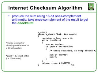 Internet Checksum Algorithm
  • produce the sum using 16-bit ones-complement
    arithmetic; take ones-complement of the result to get
    the checksum.

                             u_short
                             cksum(u_short *buf, int count)
                             {
                                register u_long sum = 0;
                                while (count--)
•routine assumes buf            {
already padded with 0s to          sum += *buf++;
                                   if (sum & 0xFFFF0000)
a 16-bit boundary                  {
                                      /* carry occurred, so wrap around */

•count = the length of buf             sum &= 0xFFFF;
                                       sum++;
( in 16-bit units )                }
                                 }
                                 return ~(sum & 0xFFFF);
                             }                          20
 