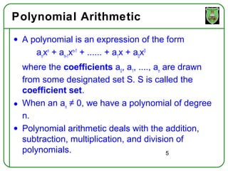 Polynomial Arithmetic
• A polynomial is an expression of the form
     anxn + an-1xn-1 + ...... + a1x + a0x0
  where the coefficients a0, a1, ...., an are drawn
  from some designated set S. S is called the
  coefficient set.
• When an an ≠ 0, we have a polynomial of degree
  n.
• Polynomial arithmetic deals with the addition,
  subtraction, multiplication, and division of
  polynomials.                             5
 