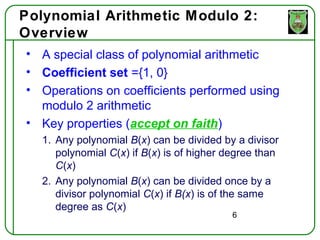 Polynomial Arithmetic Modulo 2:
Overview
• A special class of polynomial arithmetic
• Coefficient set ={1, 0}
• Operations on coefficients performed using
  modulo 2 arithmetic
• Key properties (accept on faith)
  1. Any polynomial B(x) can be divided by a divisor
     polynomial C(x) if B(x) is of higher degree than
     C(x)
  2. Any polynomial B(x) can be divided once by a
     divisor polynomial C(x) if B(x) is of the same
     degree as C(x)
                                           6
 