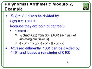 Polynomial Arithmetic Modulo 2,
Example
•   B(x) = x3 + 1 can be divided by
    C(x) = x3 + x2 + 1
    because they are both of degree 3
    •   remainder:
         subtract C(x) from B(x) {XOR each pair of
           matching coefficients}
         0 × x3 + 1 × x2 + 0 × x1 + 0 × x0 = x2
•   Phrased differently: 1001 can be divided by
    1101 and leaves a remainder of 0100

                                            8
 