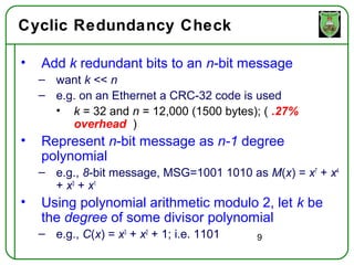 Cyclic Redundancy Check

•   Add k redundant bits to an n-bit message
    – want k << n
    – e.g. on an Ethernet a CRC-32 code is used
      • k = 32 and n = 12,000 (1500 bytes); ( .27%
         overhead )
•   Represent n-bit message as n-1 degree
    polynomial
    – e.g., 8-bit message, MSG=1001 1010 as M(x) = x7 + x4
      + x3 + x1
•   Using polynomial arithmetic modulo 2, let k be
    the degree of some divisor polynomial
    – e.g., C(x) = x3 + x2 + 1; i.e. 1101   9
 