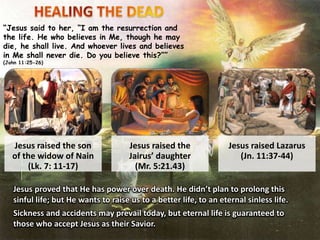 “Jesus said to her, “I am the resurrection and
the life. He who believes in Me, though he may
die, he shall live. And whoever lives and believes
in Me shall never die. Do you believe this?””
(John 11:25-26)
Jesus raised the son
of the widow of Nain
(Lk. 7: 11-17)
Jesus raised the
Jairus’ daughter
(Mr. 5:21.43)
Jesus raised Lazarus
(Jn. 11:37-44)
Jesus proved that He has power over death. He didn’t plan to prolong this
sinful life; but He wants to raise us to a better life, to an eternal sinless life.
Sickness and accidents may prevail today, but eternal life is guaranteed to
those who accept Jesus as their Savior.
 