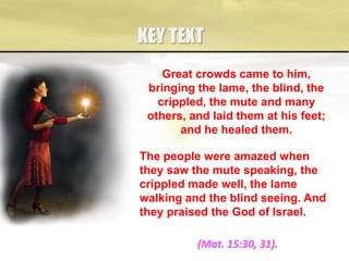 KEY TEXT
(Mat. 15:30, 31).
Great crowds came to him,
bringing the lame, the blind, the
crippled, the mute and many
others, and laid them at his feet;
and he healed them.
The people were amazed when
they saw the mute speaking, the
crippled made well, the lame
walking and the blind seeing. And
they praised the God of Israel.
 