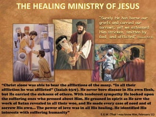 “Surely He has borne our
griefs and carried our
sorrows; yet we esteemed
Him stricken, smitten by
God, and afflicted” (Isaiah 53:4)
“Christ alone was able to bear the afflictions of the many. “In all their
affliction he was afflicted” (Isaiah 63:9). He never bore disease in His own flesh,
but He carried the sickness of others. With tenderest sympathy He looked upon
the suffering ones who pressed about Him. He groaned in spirit as He saw the
work of Satan revealed in all their woe, and He made every case of need and of
sorrow His own… The power of love was in all His healing. He identified His
interests with suffering humanity” E.G.W. (That I may know Him, February 11)
 