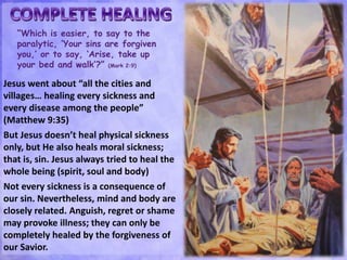 “Which is easier, to say to the
paralytic, ‘Your sins are forgiven
you,’ or to say, ‘Arise, take up
your bed and walk’?” (Mark 2:9)
Jesus went about “all the cities and
villages… healing every sickness and
every disease among the people”
(Matthew 9:35)
But Jesus doesn’t heal physical sickness
only, but He also heals moral sickness;
that is, sin. Jesus always tried to heal the
whole being (spirit, soul and body)
Not every sickness is a consequence of
our sin. Nevertheless, mind and body are
closely related. Anguish, regret or shame
may provoke illness; they can only be
completely healed by the forgiveness of
our Savior.
 
