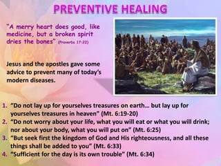 “A merry heart does good, like
medicine, but a broken spirit
dries the bones” (Proverbs 17:22)
Jesus and the apostles gave some
advice to prevent many of today’s
modern diseases.
1. “Do not lay up for yourselves treasures on earth… but lay up for
yourselves treasures in heaven” (Mt. 6:19-20)
2. “Do not worry about your life, what you will eat or what you will drink;
nor about your body, what you will put on” (Mt. 6:25)
3. “But seek first the kingdom of God and His righteousness, and all these
things shall be added to you” (Mt. 6:33)
4. “Sufficient for the day is its own trouble” (Mt. 6:34)
 