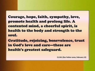 Courage, hope, faith, sympathy, love,
promote health and prolong life. A
contented mind, a cheerful spirit, is
health to the body and strength to the
soul.
Gratitude, rejoicing, benevolence, trust
in God’s love and care—these are
health’s greatest safeguard.
E.G.W. (Our Father cares, February 12)
 