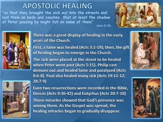 There was a great display of healing in the early
years of the Church.
First, a lame was healed (Acts 3:1-19); then, the gift
of healing began to emerge in the Church.
The sick were placed at the street to be healed
when Peter went past (Acts 5:15). Philip cast
demons out and healed lame and paralyzed (Acts
8:6-8). Paul also healed many sick (Acts 19:11-12;
28:7-9)
Even two resurrections were recorded in the Bible,
Dorcas (Acts 9:36-42) and Eutychus (Acts 20:7-10)
Those miracles showed that God’s presence was
among them. As the Gospel was spread, the
healing miracles began to gradually disappear.
“so that they brought the sick out into the streets and
laid them on beds and couches, that at least the shadow
of Peter passing by might fall on some of them”
(Acts 5:15)
 