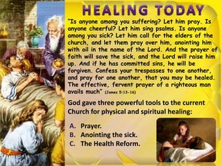 “Is anyone among you suffering? Let him pray. Is
anyone cheerful? Let him sing psalms. Is anyone
among you sick? Let him call for the elders of the
church, and let them pray over him, anointing him
with oil in the name of the Lord. And the prayer of
faith will save the sick, and the Lord will raise him
up. And if he has committed sins, he will be
forgiven. Confess your trespasses to one another,
and pray for one another, that you may be healed.
The effective, fervent prayer of a righteous man
avails much” (James 5:13-16)
God gave three powerful tools to the current
Church for physical and spiritual healing:
A. Prayer.
B. Anointing the sick.
C. The Health Reform.
 