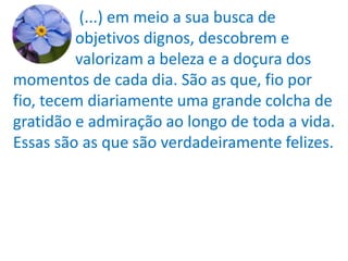 (...) em meio a sua busca de
         objetivos dignos, descobrem e
         valorizam a beleza e a doçura dos
momentos de cada dia. São as que, fio por
fio, tecem diariamente uma grande colcha de
gratidão e admiração ao longo de toda a vida.
Essas são as que são verdadeiramente felizes.
 
