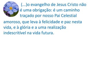(...)o evangelho de Jesus Cristo não
          é uma obrigação: é um caminho
          traçado por nosso Pai Celestial
amoroso, que leva à felicidade e paz nesta
vida, e à glória e a uma realização
indescritível na vida futura.
 