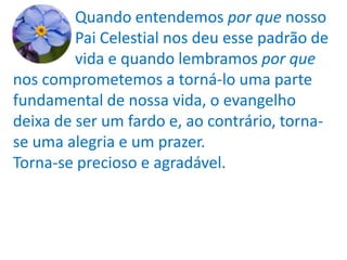 Quando entendemos por que nosso
         Pai Celestial nos deu esse padrão de
         vida e quando lembramos por que
nos comprometemos a torná-lo uma parte
fundamental de nossa vida, o evangelho
deixa de ser um fardo e, ao contrário, torna-
se uma alegria e um prazer.
Torna-se precioso e agradável.
 