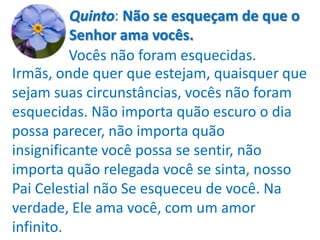 Quinto: Não se esqueçam de que o
          Senhor ama vocês.
          Vocês não foram esquecidas.
Irmãs, onde quer que estejam, quaisquer que
sejam suas circunstâncias, vocês não foram
esquecidas. Não importa quão escuro o dia
possa parecer, não importa quão
insignificante você possa se sentir, não
importa quão relegada você se sinta, nosso
Pai Celestial não Se esqueceu de você. Na
verdade, Ele ama você, com um amor
infinito.
 