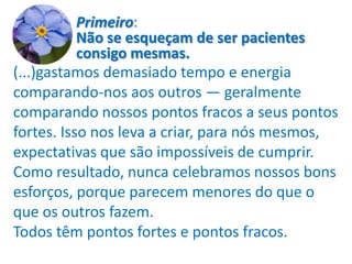 Primeiro:
           Não se esqueçam de ser pacientes
           consigo mesmas.
(...)gastamos demasiado tempo e energia
comparando-nos aos outros — geralmente
comparando nossos pontos fracos a seus pontos
fortes. Isso nos leva a criar, para nós mesmos,
expectativas que são impossíveis de cumprir.
Como resultado, nunca celebramos nossos bons
esforços, porque parecem menores do que o
que os outros fazem.
Todos têm pontos fortes e pontos fracos.
 