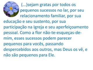 (...)sejam gratas por todos os
         pequenos sucessos no lar, por seu
         relacionamento familiar, por sua
educação e seu sustento, por sua
participação na Igreja e seu aperfeiçoamento
pessoal. Como a flor não-te-esqueças-de-
mim, esses sucessos podem parecer
pequenos para vocês, passando
despercebidos aos outros, mas Deus os vê, e
não são pequenos para Ele.
 