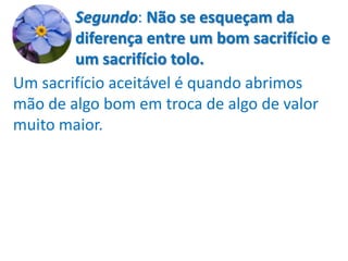 Segundo: Não se esqueçam da
        diferença entre um bom sacrifício e
        um sacrifício tolo.
Um sacrifício aceitável é quando abrimos
mão de algo bom em troca de algo de valor
muito maior.
 