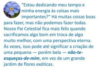 “Estou dedicando meu tempo e
         minha energia às coisas mais
         importantes?” Há muitas coisas boas
para fazer, mas não podemos fazer todas.
Nosso Pai Celestial fica mais feliz quando
sacrificamos algo bom em troca de algo
muito melhor, com uma perspectiva eterna.
Às vezes, isso pode até significar a criação de
uma pequena — porém bela — não-te-
esqueças-de-mim, em vez de um grande
jardim de flores exóticas.
 