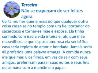 Terceiro:
          Não se esqueçam de ser felizes
          agora.
Certa mulher queria mais do que qualquer outra
coisa casar-se no templo com um fiel portador do
sacerdócio e tornar-se mãe e esposa. Ela tinha
sonhado com isso a vida inteira e, oh, que mãe
maravilhosa e que esposa amorosa ela seria! Sua
casa seria repleta de amor e bondade. Jamais seria
ali proferida uma palavra amarga. A comida nunca
iria queimar. E os filhos, em vez de sair com seus
amigos, prefeririam passar suas noites e seus fins
de semana com a mamãe e o papai.
 